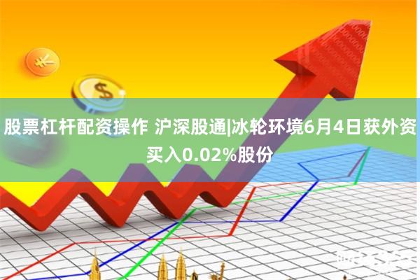 股票杠杆配资操作 沪深股通|冰轮环境6月4日获外资买入0.02%股份