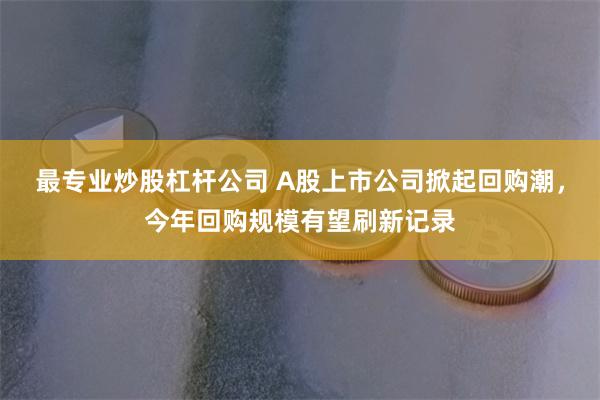 最专业炒股杠杆公司 A股上市公司掀起回购潮，今年回购规模有望刷新记录