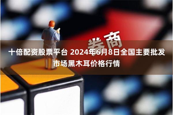 十倍配资股票平台 2024年6月8日全国主要批发市场黑木耳价格行情