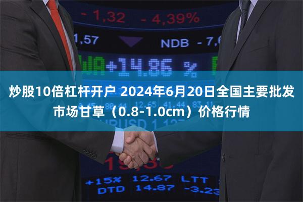 炒股10倍杠杆开户 2024年6月20日全国主要批发市场甘草（0.8-1.0cm）价格行情