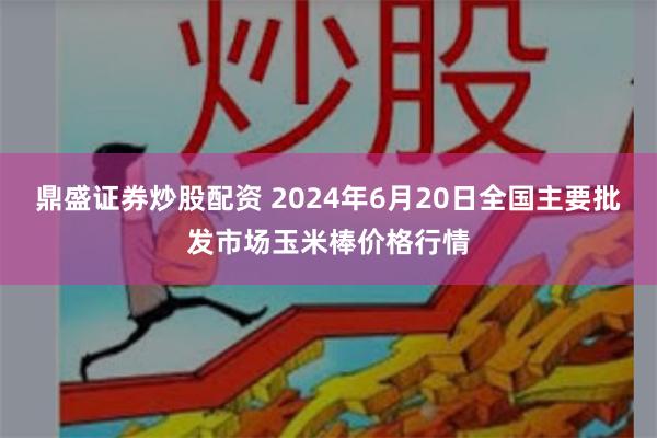 鼎盛证券炒股配资 2024年6月20日全国主要批发市场玉米棒价格行情