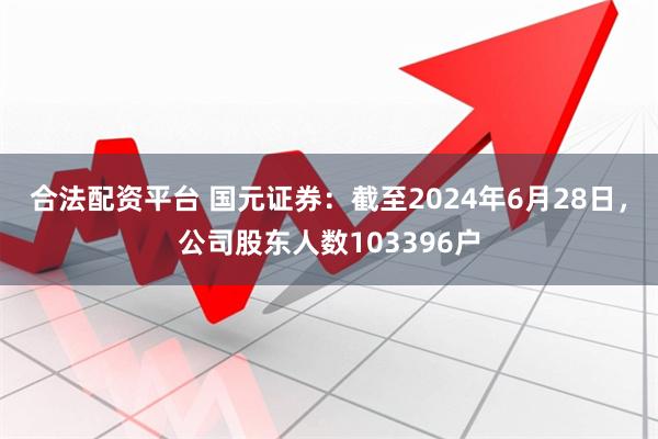 合法配资平台 国元证券：截至2024年6月28日，公司股东人数103396户