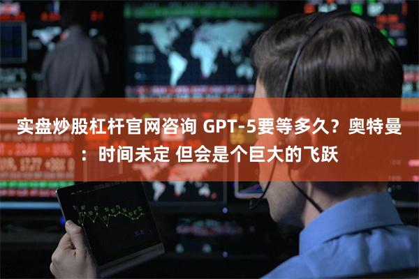 实盘炒股杠杆官网咨询 GPT-5要等多久？奥特曼：时间未定 但会是个巨大的飞跃