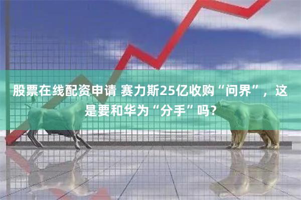 股票在线配资申请 赛力斯25亿收购“问界”，这是要和华为“分手”吗？