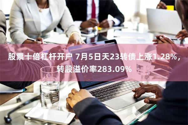 股票十倍杠杆开户 7月5日天23转债上涨1.28%，转股溢价率283.09%