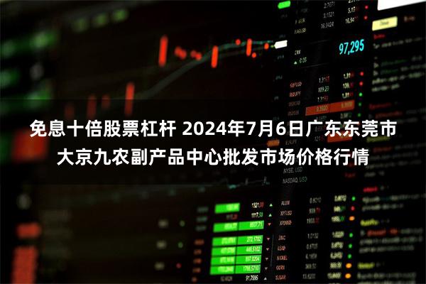 免息十倍股票杠杆 2024年7月6日广东东莞市大京九农副产品中心批发市场价格行情