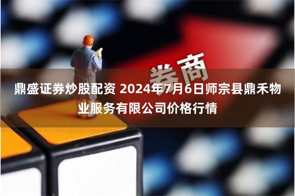 鼎盛证券炒股配资 2024年7月6日师宗县鼎禾物业服务有限公司价格行情