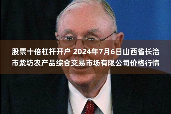 股票十倍杠杆开户 2024年7月6日山西省长治市紫坊农产品综合交易市场有限公司价格行情