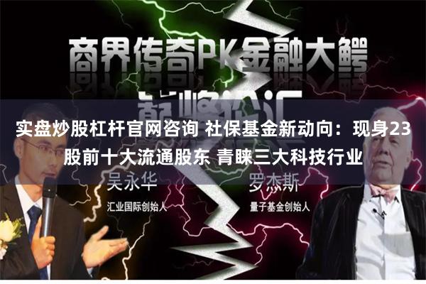 实盘炒股杠杆官网咨询 社保基金新动向：现身23股前十大流通股东 青睐三大科技行业