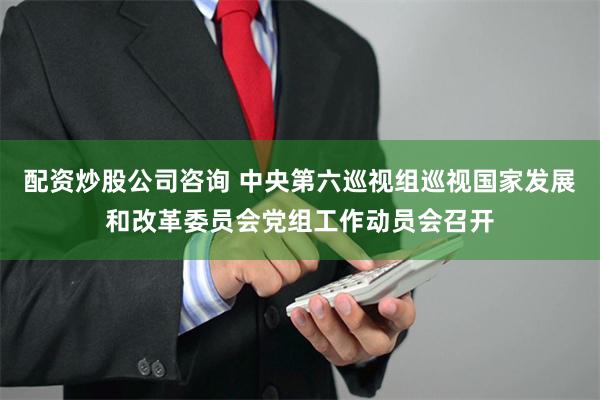 配资炒股公司咨询 中央第六巡视组巡视国家发展和改革委员会党组工作动员会召开