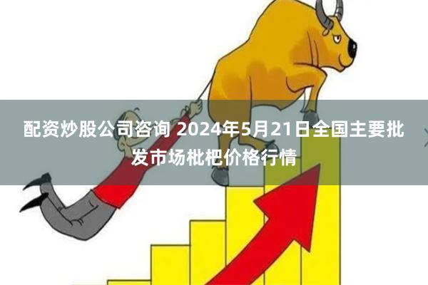 配资炒股公司咨询 2024年5月21日全国主要批发市场枇杷价格行情