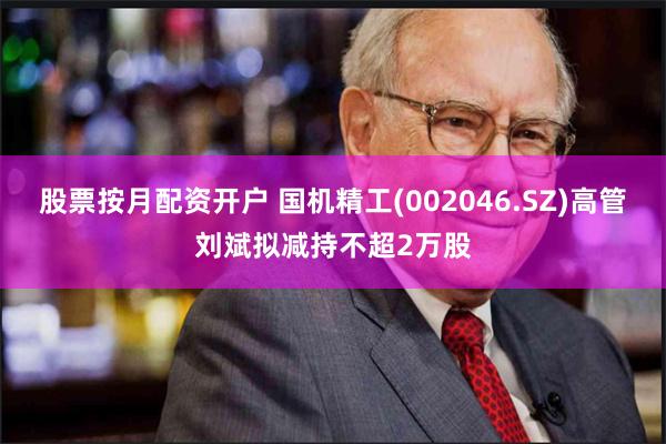 股票按月配资开户 国机精工(002046.SZ)高管刘斌拟减持不超2万股