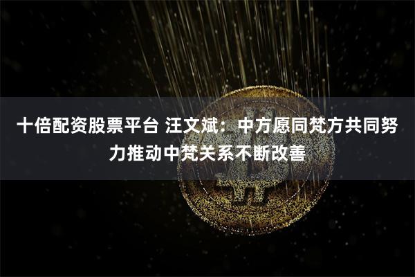 十倍配资股票平台 汪文斌：中方愿同梵方共同努力推动中梵关系不断改善