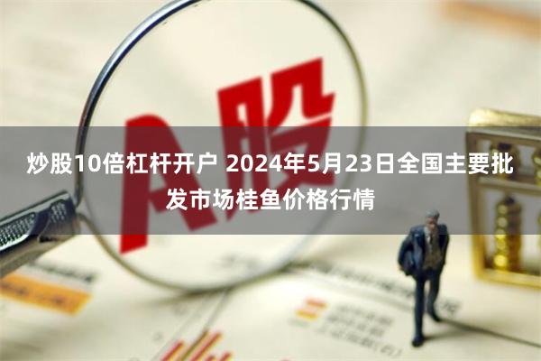 炒股10倍杠杆开户 2024年5月23日全国主要批发市场桂鱼价格行情