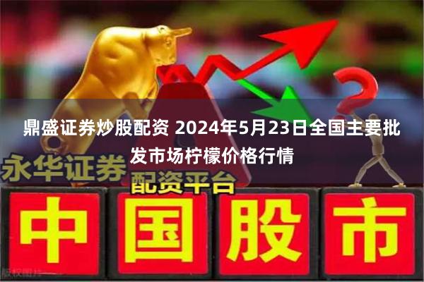 鼎盛证券炒股配资 2024年5月23日全国主要批发市场柠檬价格行情