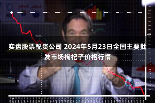 实盘股票配资公司 2024年5月23日全国主要批发市场枸杞子价格行情