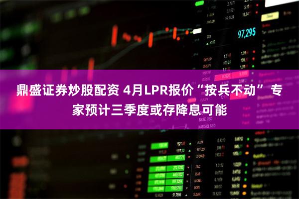 鼎盛证券炒股配资 4月LPR报价“按兵不动” 专家预计三季度或存降息可能