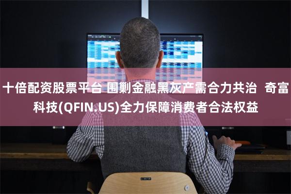 十倍配资股票平台 围剿金融黑灰产需合力共治  奇富科技(QFIN.US)全力保障消费者合法权益