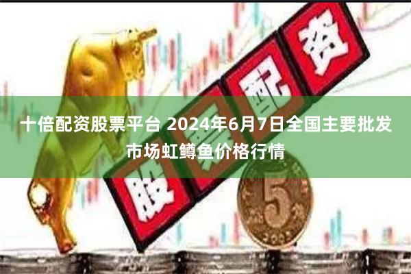 十倍配资股票平台 2024年6月7日全国主要批发市场虹鳟鱼价格行情