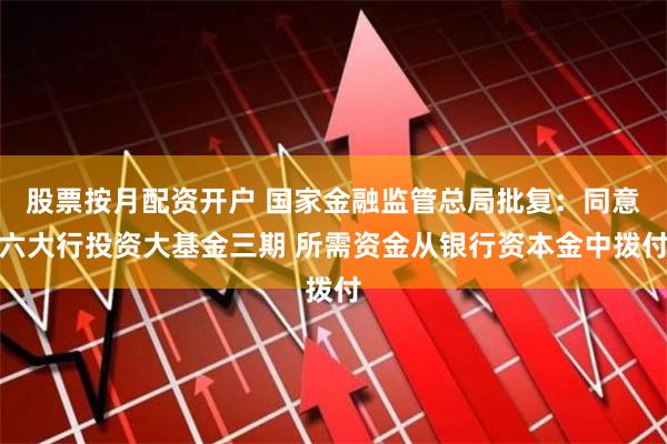 股票按月配资开户 国家金融监管总局批复：同意六大行投资大基金三期 所需资金从银行资本金中拨付