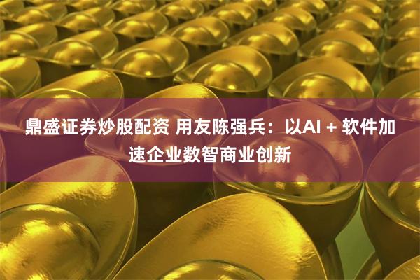 鼎盛证券炒股配资 用友陈强兵：以AI + 软件加速企业数智商业创新