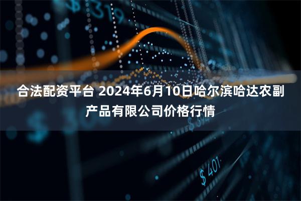 合法配资平台 2024年6月10日哈尔滨哈达农副产品有限公司价格行情