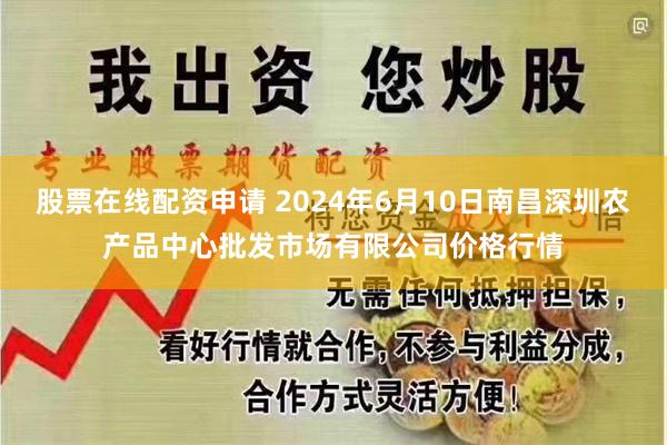 股票在线配资申请 2024年6月10日南昌深圳农产品中心批发市场有限公司价格行情