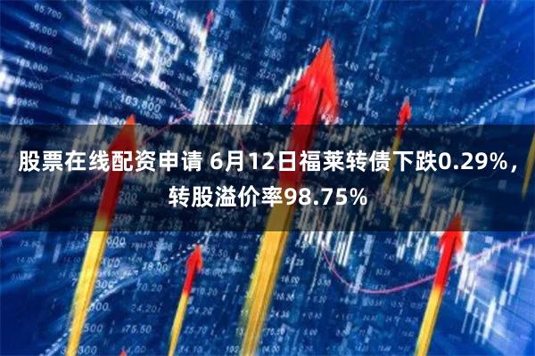 股票在线配资申请 6月12日福莱转债下跌0.29%，转股溢价率98.75%