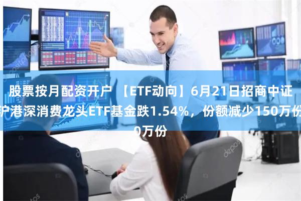 股票按月配资开户 【ETF动向】6月21日招商中证沪港深消费龙头ETF基金跌1.54%，份额减少150万份