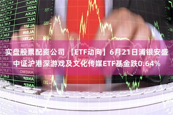 实盘股票配资公司 【ETF动向】6月21日浦银安盛中证沪港深游戏及文化传媒ETF基金跌0.64%