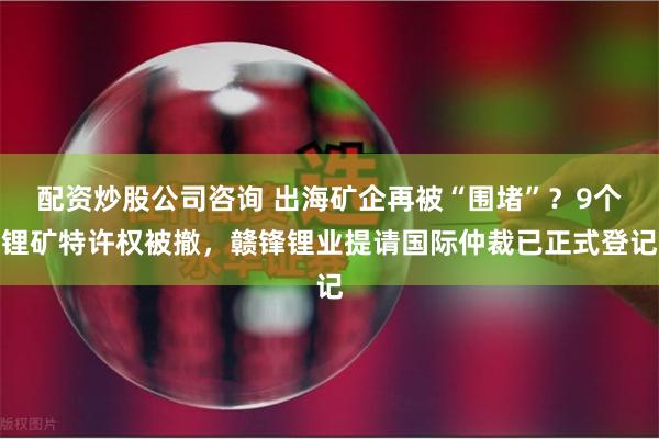 配资炒股公司咨询 出海矿企再被“围堵”？9个锂矿特许权被撤，赣锋锂业提请国际仲裁已正式登记