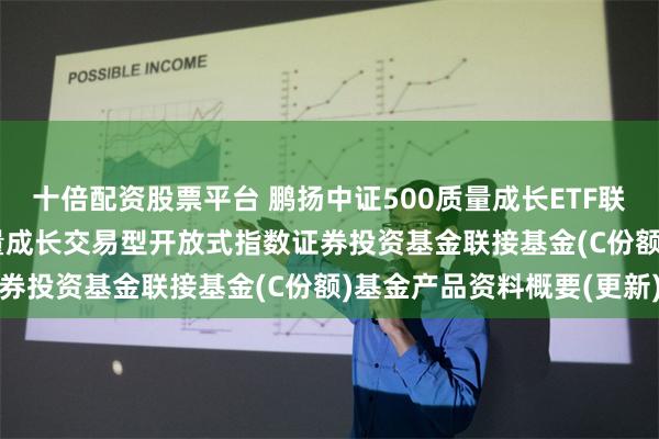 十倍配资股票平台 鹏扬中证500质量成长ETF联接C: 鹏扬中证500质量成长交易型开放式指数证券投资基金联接基金(C份额)基金产品资料概要(更新)