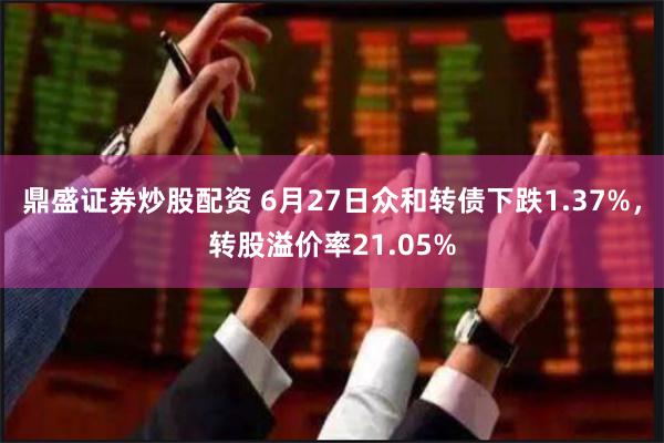 鼎盛证券炒股配资 6月27日众和转债下跌1.37%，转股溢价率21.05%