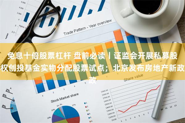 免息十倍股票杠杆 盘前必读丨证监会开展私募股权创投基金实物分配股票试点；北京发布房地产新政