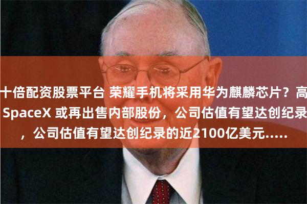 十倍配资股票平台 荣耀手机将采用华为麒麟芯片？高管回应：纯属胡扯；SpaceX 或再出售内部股份，公司估值有望达创纪录的近2100亿美元.....