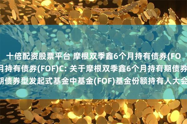 十倍配资股票平台 摩根双季鑫6个月持有债券(FOF)A,摩根双季鑫6个月持有债券(FOF)C: 关于摩根双季鑫6个月持有期债券型发起式基金中基金(FOF)基金份额持有人大会表决结果暨决议生效的公告