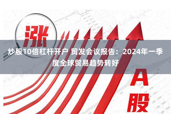 炒股10倍杠杆开户 贸发会议报告：2024年一季度全球贸易趋势转好