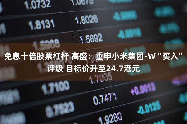 免息十倍股票杠杆 高盛：重申小米集团-W“买入”评级 目标价升至24.7港元