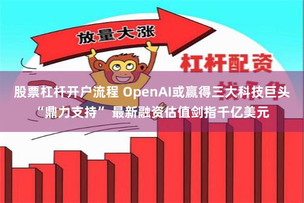 股票杠杆开户流程 OpenAI或赢得三大科技巨头“鼎力支持” 最新融资估值剑指千亿美元