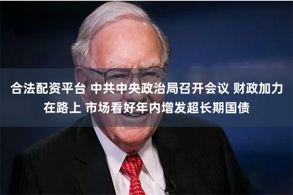 合法配资平台 中共中央政治局召开会议 财政加力在路上 市场看好年内增发超长期国债