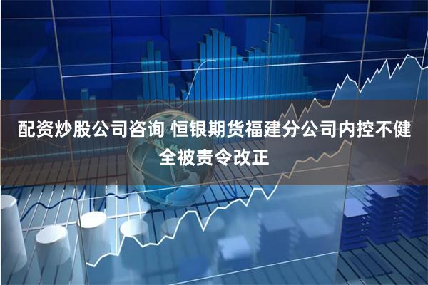 配资炒股公司咨询 恒银期货福建分公司内控不健全被责令改正