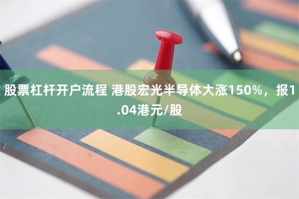 股票杠杆开户流程 港股宏光半导体大涨150%，报1.04港元/股