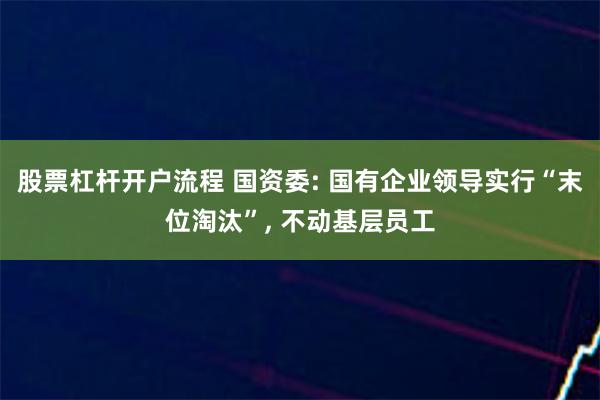 股票杠杆开户流程 国资委: 国有企业领导实行“末位淘汰”, 不动基层员工