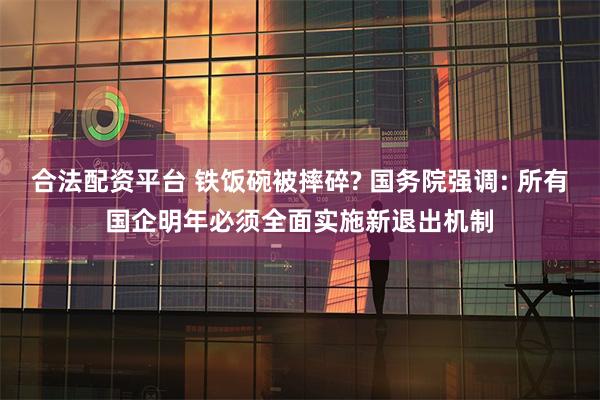 合法配资平台 铁饭碗被摔碎? 国务院强调: 所有国企明年必须全面实施新退出机制