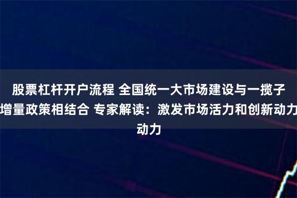 股票杠杆开户流程 全国统一大市场建设与一揽子增量政策相结合 专家解读：激发市场活力和创新动力