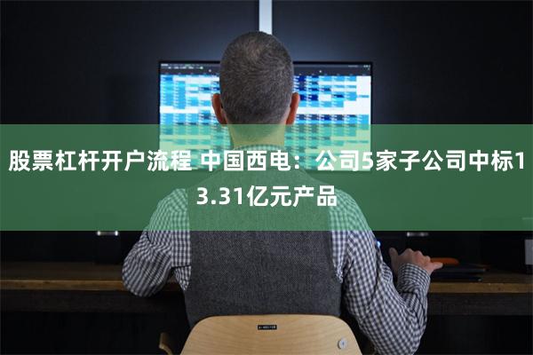 股票杠杆开户流程 中国西电：公司5家子公司中标13.31亿元产品