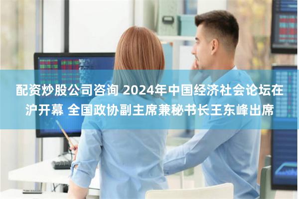 配资炒股公司咨询 2024年中国经济社会论坛在沪开幕 全国政协副主席兼秘书长王东峰出席