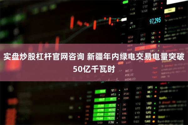 实盘炒股杠杆官网咨询 新疆年内绿电交易电量突破50亿千瓦时