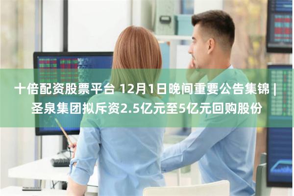 十倍配资股票平台 12月1日晚间重要公告集锦 | 圣泉集团拟斥资2.5亿元至5亿元回购股份