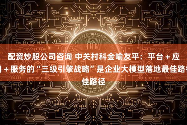 配资炒股公司咨询 中关村科金喻友平：平台＋应用＋服务的“三级引擎战略”是企业大模型落地最佳路径